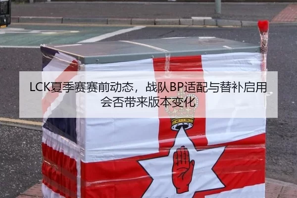 LCK夏季赛赛前动态，战队BP适配与替补启用会否带来版本变化